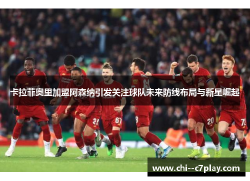 卡拉菲奥里加盟阿森纳引发关注球队未来防线布局与新星崛起 卡拉菲奥里加盟阿森纳引发关注球队未来防线布局与新星崛起